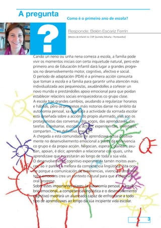 3 
A pregunta 
? Responde: Belén Escariz Ferrín 
Como é o primeiro ano de escola? 
[Mestra de Infantil no CEIP Quintela (Moaña - Pontevedra)] 
Cando un neno ou unha nena comeza a escola, a familia pode 
vivir os momentos iniciais con certa inquietude natural, pero este 
primeiro ano de Educación Infantil dará lugar a grandes progre-sos 
no desenvolvemento motor, cognitivo, afectivo e social. 
O período de adaptación (PDA) é a primeira acción conxunta 
que toman a escola e a familia para garantir unha atención máis 
individualizada aos pequenos/as, axudándolles a coñecer un 
novo mundo e prestándolles apoio emocional para que poidan 
establecer relacións sociais enriquecedoras co grupo clase. 
A escola trae grandes cambios, axudando a regularizar horarios 
e hábitos, pero os progresos máis notorios danse no ámbito da 
autonomía persoal, xa que toda a actividade da xornada escolar 
está deseñada sobre a acción do propio alumnado, eles son os 
protagonistas das conversas, dos xogos, das aprendizaxes, das 
tarefas. Exprésanse, escoitan, actúan, experimentan, investigan, 
comparten…, en definitiva, medran. 
A chegada a esta comunidade de aprendizaxe actúa positiva-mente 
no desenvolvemento emocional a través da convivencia 
co grupo e da propia acción. Negocian, esperan, planean, axu-dan, 
apoian, é dicir, aprenden a relacionarse cos iguais, unha 
aprendizaxe que necesitarán ao longo de toda a súa vida. 
O desenvolvemento cognitivo experimenta tamén moitos avan-ces, 
ao ir parello á mellora da competencia lingüística. Isto oco-rre 
porque a comunicación de experiencias, vivencias, sentimen-tos 
e emocións crea un contexto natural para que a expresión 
oral progrese. 
Sobre estes importantes piares: (a autonomía persoal, o equili-brio 
emocional, a competencia lingüística e o desenvolvemento 
cognitivo) medrará un alumnado capaz de enfrontarse a todo 
tipo de aprendizaxes ao longo da súa incipiente vida escolar. 
 