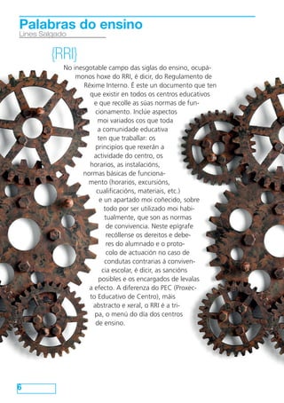 Palabras do ensino 
Lines Salgado 
6 
{RRI} 
No inesgotable campo das siglas do ensino, ocupá-monos 
hoxe do RRI, é dicir, do Regulamento de 
Réxime Interno. É este un documento que ten 
que existir en todos os centros educativos 
e que recolle as súas normas de fun-cionamento. 
Inclúe aspectos 
moi variados cos que toda 
a comunidade educativa 
ten que traballar: os 
principios que rexerán a 
actividade do centro, os 
horarios, as instalacións, 
normas básicas de funciona-mento 
(horarios, excursións, 
cualificacións, materiais, etc.) 
e un apartado moi coñecido, sobre 
todo por ser utilizado moi habi-tualmente, 
que son as normas 
de convivencia. Neste epígrafe 
recóllense os dereitos e debe-res 
do alumnado e o proto-colo 
de actuación no caso de 
condutas contrarias á conviven-cia 
escolar, é dicir, as sancións 
posibles e os encargados de levalas 
a efecto. A diferenza do PEC (Proxec-to 
Educativo de Centro), máis 
abstracto e xeral, o RRI é a tri-pa, 
o menú do día dos centros 
de ensino. 
 