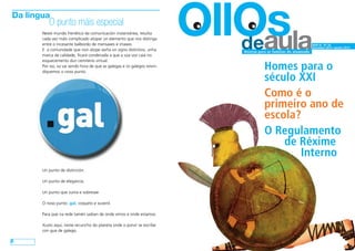 deaula OllOs ANO III - Nº 18 
Decembro 2014- xaneiro 2015 
Revista para as familias do alumnado 
Homes para o 
século XXI 
Como é o 
primeiro ano de 
escola? 
O Regulamento 
de Réxime 
Interno 
Da lingua 
O punto máis especial 
8 
Neste mundo frenético da comunicación instantánea, resulta 
cada vez máis complicado atopar un elemento que nos distinga 
entre o incesante balbordo de mensaxes e imaxes. 
E a comunidade que non atope axiña un signo distintivo, unha 
marca de calidade, ficará condenada a que a súa voz caia no 
esquecemento dun cemiterio virtual. 
Por iso, xa vai sendo hora de que as galegas e os galegos reivin-diquemos 
o noso punto. 
Un punto de distinción. 
Un punto de elegancia. 
Un punto que suma e sobresae. 
O noso punto .gal, coqueto e xuvenil. 
Para que na rede tamén saiban de onde vimos e onde estamos. 
Xusto aquí, neste recuncho do planeta onde o porvir se escribe 
con gue de galego. 
 