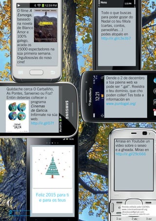 2 
Dende o 2 de decembro 
a túa páxina web xa 
pode ser “.gal”. Rexistra 
o teu dominio, que cho 
poden coller! Tes toda a 
información en 
www.puntogal.org/ 
Arrasa en Youtube un 
vídeo sobre o seseo 
e a gheada. Mírao en 
http://ir.gl/29c666 
Revista editada pola CGENDL 
www.coordinadoraendl.org 
ollosdeaula@gmail.com 
Deseño-maquetación:tallerDD.com 
O filme A 
Esmorga, 
baseado 
na novela 
de Blanco 
Amor e 
100% 
galego, 
acada os 
15000 espectadores na 
súa primeira semana. 
Orgullosos/as do noso 
cine! 
Todo o que buscas 
para poder gozar do 
Nadal co teu fillo/a 
(cartas, contos, 
panxoliñas…) 
podes atopalo en 
http://ir.gl/c3e3b7 
Quédache cerca O Carballiño, 
As Pontes, Sanxenxo ou Foz? 
Entón deberías coñecer o 
programa 
Cinemas 
de Galicia. 
Infórmate na súa 
web: 
http://ir.gl/07f 
Feliz 2015 para ti 
e para os teus 
 