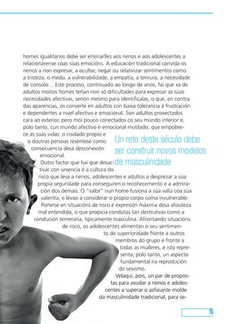 homes igualitarios debe ser ensinarlles aos nenos e aos adolescentes a 
relacionárense coas súas emocións. A educación tradicional convida os 
nenos a non expresar, a ocultar, negar ou relativizar sentimentos como 
a tristeza, o medo, a vulnerabilidade, a empatía, a tenrura, a necesidade 
de consolo… Este proceso, continuado ao longo de anos, fai que xa de 
adultos moitos homes teñan non só dificultades para expresar as súas 
necesidades afectivas, senón mesmo para identificalas, o que, en contra 
das aparencias, os converte en adultos con baixa tolerancia á frustración 
e dependentes a nivel afectivo e emocional. Son adultos proxectados 
cara ao exterior, pero moi pouco conectados co seu mundo interior e, 
polo tanto, cun mundo afectivo e emocional mutilado, que empobre-ce 
as súas vidas: o coidado propio e 
o doutras persoas reséntese como 
consecuencia desa desconexión 
emocional. 
Outro factor que hai que desac-tivar 
con urxencia é a cultura do 
Un reto deste século debe 
ser construír novos modelos 
de masculinidade 
risco que leva a nenos, adolescentes e adultos a desprezar a súa 
propia seguridade para conseguiren o recoñecemento e a admira-ción 
dos demais. O “valor” nun home fusiona a súa valía coa súa 
valentía, e lévao a considerar o propio corpo coma invulnerable. 
Poñerse en situacións de risco é expresión máxima desa afouteza 
mal entendida, o que propicia condutas tan destrutivas como a 
condución temeraria, tipicamente masculina. Afrontando situacións 
de risco, os adolescentes alimentan o seu sentimen-to 
de superioridade fronte a outros 
membros do grupo e fronte a 
todas as mulleres, e isto repre-senta, 
polo tanto, un aspecto 
fundamental na reprodución 
do sexismo. 
Velaquí, pois, un par de propos-tas 
para axudar a nenos e adoles-centes 
a superar o asfixiante molde 
da masculinidade tradicional, para se- 
 
