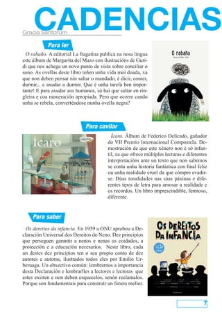 CADENCIAS Gracia Santorum 
7 
O rabaño. A editorial La fragatina publica na nosa lingua 
este álbum de Margarita del Mazo con ilustracións de Guri-di 
que nos achega un novo punto de vista sobre conciliar o 
sono. As ovellas deste libro teñen unha vida moi doada, xa 
que non deben pensar nin saltar o mandado, é dicir, comer, 
durmir... e axudar a durmir. Que é unha tarefa ben impor-tante! 
E para axudar aos humanos, só hai que saltar en rin-gleira 
e coa numeración apropiada. Pero que ocorre cando 
unha se rebela, converténdose nunha ovella negra? 
Para cavilar 
Para ler 
Para saber 
Ícaro. Álbum de Federico Delicado, gañador 
do VII Premio Internacional Compostela. De-mostración 
de que este xénero non é só infan-til, 
xa que ofrece múltiples lecturas e diferentes 
interpretacións ante un texto que non sabemos 
se conta unha historia fantástica con final feliz 
ou unha realidade cruel da que cómpre evadir-se. 
Dúas tonalidades nas súas páxinas e dife-rentes 
tipos de letra para amosar a realidade e 
os recordos. Un libro imprescindible, fermoso, 
diferente. 
Os dereitos da infancia. En 1959 a ONU aprobou a De-claración 
Universal dos Dereitos do Neno. Dez principios 
que perseguen garantir a nenos e nenas os coidados, a 
protección e a educación necesarios. Neste libro, cada 
un destes dez principios ten o seu propio conto de dez 
autores e autoras, ilustrados todos eles por Emilio Ur-beruaga. 
Un obxectivo común: lembrarnos a importancia 
desta Declaración e lembrarlles a lectores e lectoras que 
estes existen e non deben esquecelos, senón reclamalos. 
Porque son fundamentais para construír un futuro mellor. 
 