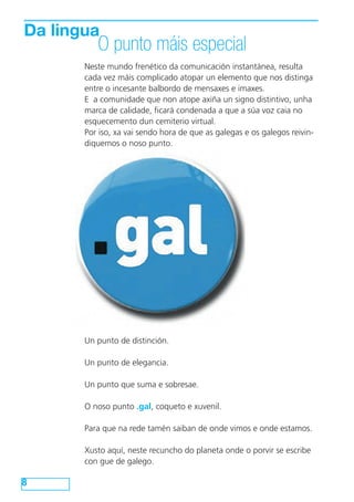 Da lingua 
O punto máis especial 
8 
Neste mundo frenético da comunicación instantánea, resulta 
cada vez máis complicado atopar un elemento que nos distinga 
entre o incesante balbordo de mensaxes e imaxes. 
E a comunidade que non atope axiña un signo distintivo, unha 
marca de calidade, ficará condenada a que a súa voz caia no 
esquecemento dun cemiterio virtual. 
Por iso, xa vai sendo hora de que as galegas e os galegos reivin-diquemos 
o noso punto. 
Un punto de distinción. 
Un punto de elegancia. 
Un punto que suma e sobresae. 
O noso punto .gal, coqueto e xuvenil. 
Para que na rede tamén saiban de onde vimos e onde estamos. 
Xusto aquí, neste recuncho do planeta onde o porvir se escribe 
con gue de galego. 
