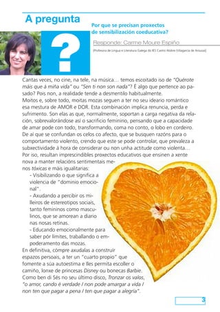 3
A pregunta
?
Responde: Carme Moure Espiño
[Profesora de Lingua e Literatura Galega do IES Castro Alobre (Vilagarcía de Arousa)]
Por que se precisan proxectos
de sensibilización coeducativa?
Cantas veces, no cine, na tele, na música… temos escoitado iso de “Quérote
máis que á miña vida” ou “Sen ti non son nada”? É algo que pertence ao pa-
sado? Pois non, a realidade tende a desmentilo habitualmente.
Moitos e, sobre todo, moitas mozas seguen a ter no seu ideario romántico
esa mestura de AMOR e DOR. Esta combinación implica renuncia, perda e
sufrimento. Son elas as que, normalmente, soportan a carga negativa da rela-
ción, sobrevalorándose así o sacrificio feminino, pensando que a capacidade
de amar pode con todo, transformando, coma no conto, o lobo en cordeiro.
De aí que se confundan os celos co afecto, que se busquen razóns para o
comportamento violento, crendo que este se pode controlar, que prevaleza a
subxectividade á hora de considerar ou non unha actitude como violenta…
Por iso, resultan imprescindibles proxectos educativos que ensinen a xente
nova a manter relacións sentimentais me-
nos tóxicas e máis igualitarias:
- Visibilizando o que significa a
violencia de “dominio emocio-
nal”.
- Axudando a percibir os mi-
lleiros de estereotipos sociais,
tanto femininos como mascu-
linos, que se amorean a diario
nas nosas retinas.
- Educando emocionalmente para
saber pór límites, traballando o em-
poderamento das mozas.
En definitiva, cómpre axudalas a construír
espazos persoais, a ter un “cuarto propio” que
fomente a súa autoestima e lles permita escoller o
camiño, lonxe de princesas Disney ou bonecas Barbie.
Como ben di Sés no seu último disco, Tronzar os valos,
“o amor, cando é verdade / non pode amargar a vida /
non ten que pagar a pena / ten que pagar a alegría”.
 