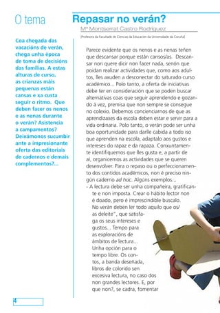 Repasar no verán?
Coa chegada das
vacacións de verán,
chega unha época
de toma de decisións
das familias. A estas
alturas de curso,
as crianzas máis
pequenas están
cansas e xa custa
seguir o ritmo. Que
deben facer os nenos
e as nenas durante
o verán? Asistencia
a campamentos?
Deixámonos sucumbir
ante a impresionante
oferta das editoriais
de cadernos e demais
complementos?...
4
O tema
Mª Montserrat Castro Rodríguez
[Profesora da Facultade de Ciencias da Educación da Universidade da Coruña]
Parece evidente que os nenos e as nenas teñen
que descansar porque están cansos/as. Descan-
sar non quere dicir non facer nada, senón que
poidan realizar actividades que, como aos adul-
tos, lles axuden a desconectar do saturado curso
académico... Polo tanto, a oferta de iniciativas
debe ter en consideración que se poden buscar
alternativas coas que seguir aprendendo e gozan-
do á vez, premisa que non sempre se consegue
no colexio. Debemos concienciarnos de que as
aprendizaxes da escola deben estar e servir para a
vida ordinaria. Polo tanto, o verán pode ser unha
boa oportunidade para darlle cabida a todo iso
que aprenden na escola, adaptalo aos gustos e
intereses do rapaz e da rapaza. Conxuntamen-
te identifiquemos que lles gusta e, a partir de
aí, organicemos as actividades que se queren
desenvolver. Para o repaso ou o perfeccionamen-
to dos contidos académicos, non é preciso nin-
gún caderno ad hoc. Algúns exemplos...
- A lectura debe ser unha compañeira, gratifican-
te e non imposta. Crear o hábito lector non
é doado, pero é imprescindible buscalo.
No verán deben ler todo aquilo que os/
as deleite”, que satisfa-
ga os seus intereses e
gustos... Tempo para
as exploracións de
ámbitos de lectura...
Unha opción para o
tempo libre. Os con-
tos, a banda deseñada,
libros de colorido sen
excesiva lectura, no caso dos
non grandes lectores. E, por
que non?, se cadra, fomentar
 