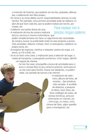 a invención de historias, que poderán ser escritas, grabadas, debuxa-
das, a elaboración dun libro propio...
- Os nenos e as nenas deben asumir responsabilidades directas na vida
familiar. Por exemplo, unha primeira actividade pode ser elaborar un
plan de que facer cada día, que se poderá realizar por escrito, por
imaxes, etc.
- Colaborar nas tarefas diarias da casa.
- A realización da lista da compra implicará
lectura, escritura e mesmo matemáticas, que
poden complementarse con facer un seguimento das necesidades
de compra, buscar na publicidade onde hai eses produtos a prezos
máis axustados, elaborar a listaxe, facer un presuposto, colaborar na
propia conta, etc.
- Encargarse de organizar, clasificar e etiquetar caixóns da roupa, a li-
brería, os CD e DVD, etc.
- Se se vai facer unha viaxe, a implicación para a selección do lugar, o
medio de transporte, o presuposto económico, mirar mapas, identifi-
car lugares de interese.
- Se non hai viaxe, encargarlles a busca de actividades para o
ocio e o tempo libre no seu contorno próximo, tanto para el
ou ela como para familia. Fixarse nos taboleiros, na publici-
dade, nas axendas de xornais e de internet.
- A realización de colec-
cións, álbums de fotos, de
recortes... das temáticas
máis variadas. A recollida
de obxectos, a pesquisa
en libros, facer fotos, ba-
leirar catálogos de viaxes, de
revistas temáticas, procurar
información en internet, etc.
- Unha lupa, un metro, unha
cámara de fotos, algún aparello
para a investigación, etc.
Para repasar non é
preciso ningún caderno
 