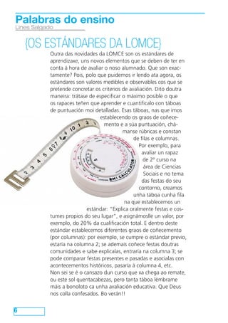 6
Lines Salgado
Palabras do ensino
{OS ESTÁNDARES DA LOMCE}
Outra das novidades da LOMCE son os estándares de
aprendizaxe, uns novos elementos que se deben de ter en
conta á hora de avaliar o noso alumnado. Que son exac-
tamente? Pois, polo que puidemos ir lendo ata agora, os
estándares son valores medibles e observables cos que se
pretende concretar os criterios de avaliación. Dito doutra
maneira: trátase de especificar o máximo posible o que
os rapaces teñen que aprender e cuantificalo con táboas
de puntuación moi detalladas. Esas táboas, nas que imos
establecendo os graos de coñece-
mento e a súa puntuación, chá-
manse rúbricas e constan
de filas e columnas.
Por exemplo, para
avaliar un rapaz
de 2º curso na
área de Ciencias
Sociais e no tema
das festas do seu
contorno, creamos
unha táboa cunha fila
na que establecemos un
estándar: “Explica oralmente festas e cos-
tumes propios do seu lugar”, e asignámoslle un valor, por
exemplo, do 20% da cualificación total. E dentro deste
estándar establecemos diferentes graos de coñecemento
(por columnas): por exemplo, se cumpre o estándar previo,
estaría na columna 2; se ademais coñece festas doutras
comunidades e sabe explicalas, entraría na columna 3; se
pode comparar festas presentes e pasadas e asocialas con
acontecementos históricos, pasaría á columna 4, etc.
Non sei se é o cansazo dun curso que xa chega ao remate,
ou este sol quentacabezas, pero tanta táboa lémbrame
máis a bonoloto ca unha avaliación educativa. Que Deus
nos colla confesados. Bo verán!!
 