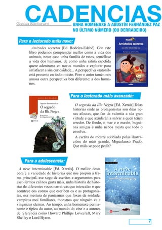 7
CADENCIASGracia Santorum
Para o lectorado máis novo:
Para o lectorado máis avanzado:
Para a adolescencia:
Amizades secretas [Ed. Rodeira-Edebé]. Con este
libro podemos comprender mellor como a vida dos
animais, neste caso unha familia de ratos, seméllase
á vida dos humanos, de como unha ratiña espelida
quere adentrarse en novos mundos e explorar para
satisfacer a súa curiosidade... A perspectiva «ratonil»
está presente en todo o texto. Pero o autor tamén nos
amosa outra perspectiva ben diferente: a dos huma-
nos.
O segredo da Illa Negra [Ed. Xerais] Dúas
historias onde as protagonistas son dúas ne-
nas afoutas, que fan da valentía a súa gran
virtude e que axudarán a salvar a quen teñen
arredor. De fondo, o mar e o maxín, bugui-
nas amigas e unha néboa mesta que todo o
envolve.
A escrita do mestre adobiada polas ilustra-
cións do máis grande, Miguelanxo Prado.
Que máis se pode pedir?
A neve interminable [Ed. Xerais]. O mellor desta
obra é a variedade de historias que nos propón a tra-
ma principal, ese xogo de escritos e argumentos para
escollermos cal nos gusta máis, unha historia de histo-
rias de diferentes voces narrativas que intercalan o que
acontece cos contos que escriben os e as protagonis-
tas, esa mestura de pantasmas que foxen da soidade,
vampiros moi familiares, monstros que ninguén ve e
vinganzas eternas. Ao tempo, unha homenaxe perma-
nente e típica do autor, ao mundo do cine e a autores
de referencia como Howard Phillips Lovecraft, Mary
Shelley e Lord Byron.
UNHA HOMENAXE A AGUSTÍN FERNÁNDEZ PAZ
NO ÚLTIMO NÚMERO (OU DERRADEIRO)
 