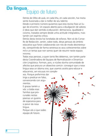 Da lingua
Equipo de futuro
8
Detrás de Ollos de aula, en cada liña, en cada sección, hai moita
xente ilusionada a dar o mellor do seu talento.
Desde o primeiro número quixemos que esta revista fose un lu-
gar de encontro. Un espazo aberto para a divulgación de valores
e ideas que dan sentido á educación: democracia, igualdade e
civismo, tratados sempre desde unha actitude integradora, mais
tamén con espírito crítico.
Detrás desta revista hai toneladas de esforzo. Non só do Conse-
llo de Redacción, senón, sobre todo, desas persoas do ámbito
educativo que foron colaborando con nós de modo desinteresa-
do, compartindo de forma xenerosa os seus coñecementos sobre
mil e un temas que non somos quen de resumir neste espazo
mínimo.
Todas esas persoas, a quen tanto lles debemos, son tamén parte
desta Coordinadora de Equipos de Normalización e Dinamiza-
ción Lingüística. Forman, pois, o núcleo dunha comunidade de
afectos que procura un obxectivo común: conseguir que a nosa
lingua sexa un idioma vivo, que usamos acotío para educar e
educarnos, sen escusas nin comple-
xos. Porque preferimos dar
trigo a predicar en falso,
convencendo con argu-
mentos.
E grazas tamén a
vós: a todas esas
familias que pro-
curades nestas
páxinas un guieiro
de esperanza para
o porvir da nosa
lingua.
Porque vós si que sodes
equipo de futuro.
 