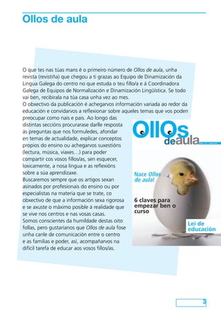 Ollos de aula



O que tes nas túas mans é o primeiro número de Ollos de aula, unha
revista (revistiña) que chegou a ti grazas ao Equipo de Dinamización da
Lingua Galega do centro no que estuda o teu fillo/a e á Coordinadora
Galega de Equipos de Normalización e Dinamización Lingüística. Se todo
vai ben, recibirala na túa casa unha vez ao mes.
O obxectivo da publicación é achegarvos información variada ao redor da
educación e convidarvos a reflexionar sobre aqueles temas que vos poden
preocupar como nais e pais. Ao longo das


en temas de actualidade, explicar conceptos
propios do ensino ou achegarvos suxestións
                                             OllOs
distintas seccións procurarase darlle resposta
ás preguntas que nos formuledes, afondar

                                                deaula                    ANO I - Nº 1 – Outubro 2012




(lectura, música, viaxes…) para poder
compartir cos vosos fillos/as, sen esquecer,
loxicamente, a nosa lingua e as reflexións
sobre a súa aprendizaxe.                           Nace Ollos
Buscaremos sempre que os artigos sexan             de aula!
asinados por profesionais do ensino ou por
especialistas na materia que se trate, co
obxectivo de que a información sexa rigorosa       6 claves para
e se axuste o máximo posible á realidade que       empezar ben o
se vive nos centros e nas vosas casas.             curso
Somos conscientes da humildade destas oito
                                                                        Lei de
follas, pero gustaríanos que Ollos de aula fose                         educación
unha canle de comunicación entre o centro
e as familias e poder, así, acompañarvos na
difícil tarefa de educar aos vosos fillos/as.




                                                                              3
 