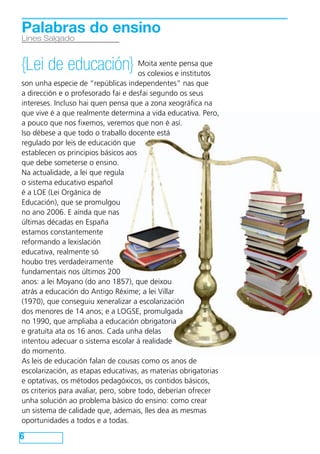 Palabras do ensino
Lines Salgado


{Lei de educación} Moita xenteepensa que
                   os colexios institutos
son unha especie de “repúblicas independentes” nas que
a dirección e o profesorado fai e desfai segundo os seus
intereses. Incluso hai quen pensa que a zona xeográfica na
que vive é a que realmente determina a vida educativa. Pero,
a pouco que nos fixemos, veremos que non é así.
Iso débese a que todo o traballo docente está
regulado por leis de educación que
establecen os principios básicos aos
que debe someterse o ensino.
Na actualidade, a lei que regula
o sistema educativo español
é a LOE (Lei Orgánica de
Educación), que se promulgou
no ano 2006. E aínda que nas
últimas décadas en España
estamos constantemente
reformando a lexislación
educativa, realmente só
houbo tres verdadeiramente
fundamentais nos últimos 200
anos: a lei Moyano (do ano 1857), que deixou
atrás a educación do Antigo Réxime; a lei Villar
(1970), que conseguiu xeneralizar a escolarización
dos menores de 14 anos; e a LOGSE, promulgada
no 1990, que ampliaba a educación obrigatoria
e gratuíta ata os 16 anos. Cada unha delas
intentou adecuar o sistema escolar á realidade
do momento.
As leis de educación falan de cousas como os anos de
escolarización, as etapas educativas, as materias obrigatorias
e optativas, os métodos pedagóxicos, os contidos básicos,
os criterios para avaliar, pero, sobre todo, deberían ofrecer
unha solución ao problema básico do ensino: como crear
un sistema de calidade que, ademais, lles dea as mesmas
oportunidades a todos e a todas.

6
 