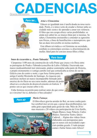 CADENCIAS
Gracia Santorum

                                                               Para ler...                                   Artur e Clementina
                                                                                                             Educar en igualdade non é tarefa doada na nosa socie-
                                                                                                           dade. Porén, é o único xeito de axudar a formar unha so-
                                                                                                           ciedade máis xusta e de aprender a amar sen violencia.
                                                                                                           O libro que nos ocupa ofrece varias posibilidades: se
                                                                                                           aínda non saben ler, as imaxes falan por si mesmas. Se
                                                                                                           saben, Clementina ensinaralles a entender as agresións
                                                                                                           non físicas, a base de humillacións e menosprezos, que
                                                                                                           fan un dano irreversible en moitas mulleres.
                                                                                                             Este álbum reivindica o rol feminino na sociedade,
                                                                                                           combate os estereotipos sexistas e a discriminación da
                                                                                                           muller. Ideal para ler con/aos nosos fillos e fillas.

                                                                                                                                              Para facer
 Imos de excursión a... Ponte Taboada!
 Cúmprense 1100 anos da construción da vella Ponte que cruza o río Deza entre
as parroquias de Prado e Taboada (concellos de Lalín e Silleda). Encravada nun
marco medioambiental moi interesante, pódese contemplar unha parte de Historia,
o propio monumento e o antigo camiño real que comunicaba as terras do sur de
Galicia coas do centro e norte, e que hoxe forma parte do
antigo Camiño Mozárabe de Santiago. As riquezas pai-
saxísticas inclúen un marco incomparable formado polo
encaixe do río Deza no seu curso medio, ademais de poder
observar a evolución do desenvolvemento en Galicia: 5
pontes son as que cruzan sobre o río.
 Unha fermosa excursión para realizar antes de que come-
ce o inverno! Iso si, debemos ir ben calzados!

                                                                                   María Fumaça
                     Para oír                                                      O libro-disco gravita arredor de Ruí, un neno cunha pará-
                                                                                 lise cerebral moi severa que, a pesar desa problemática, ten
                                                                                 unha gran capacidade para gozar da vida. Máis de 20 te-
                                                                                 mas musicais e 20 vídeos coa participación de Uxía Senlle,
                                                                                                        Magín Blanco, Isaac Palacín, Carlos
                                                                                                        Blanco, Tanxarina Teatro, Quico
                                                                               María Fumaça             Cadaval… Algúns dos vídeos foron
                                                                                             e bailar para se
                                                                                  ... cantar                 r máis feliz!!!

                                                                                                        elaborados con pictogramas para
  María Fumaça é un proxecto musical de celebración
  da vida. Ducias de artistas cantando á alegría de vivir.
  Uxía, Sérgio Tannus, Magín Blanco, Isaac Palacín, Tan­
  xarina, Carlos Blanco, o noso Ruí, Familia Domínguez
  Senlle e moitas amigas e amigos... viaxan nun libro­disco,


                                                                                                        que os nenos con necesidades espe-
                                                                María Fumaça




  con CD e DVD, no tren máis festeiro que nunca houbo
  nin haberá.




                                                                                                        ciais poidan gozalo. E todo porque
                                                                                                                               Ilustracións
                                                                                                                               P pastor
                                                                                                                                .




                                                                                                        cantar e bailar fainos máis felices!

                                                                                                                                                                7
 