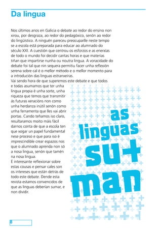 Da lingua
     Nos últimos anos en Galicia o debate ao redor do ensino non
     xirou, por desgraza, ao redor do pedagóxico, senón ao redor
     do lingüístico. A ninguén pareceu preocuparlle neste tempo
     se a escola está preparada para educar ao alumnado do
     século XXI. A cuestión que centrou os esforzos e as enerxías
     de todo o mundo foi decidir cantas horas e que materias
     tiñan que impartirse nunha ou noutra lingua. A voracidade do
     debate foi tal que nin sequera permitiu facer unha reflexión
     serena sobre cal é o mellor método e o mellor momento para
     a introdución das linguas estranxeiras.

                    +++++++++++
     Vai sendo hora de que superemos este debate e que todos
                  ++++++++++++
                  +
     e todas asumamos que ter unha
                    +++++++++++
                  ++ + + + + + + + + + +
     lingua propia é unha sorte, unha
Que está pasando? + + + + + + + + + + + +
     riqueza que temos que transmitir
                  +
     ás futuras xeracións non como



                                                    as
                  ++++++++++++
                    +++++++++++
                  ++ + + + + + + + + + +
A situación actual é que o senón como
     unha herdanza inútil idioma que
                  +
     unha ferramenta que lles vai abrir
debería unirnos está sendo utilizado para
                  ++++++++++++

                                                linguas
separarnos nunha loita na que iso claro,
     portas. Cando teñamos algunha
                  ++++++++++++
                    +++++++++++
xente busca a desaparición da nosa lingua
     resultaramos moito máis fácil
                  ++ + + + + + + + + + +




                                                su+
                  +
do sistema educativo. que a escola ten
     darnos conta de
                     +++++++++++
                   ++ + + + + + + + + + +
     que xogar un papel fundamental
                  +
Neste contexto, e e quea para iso é
     nese proceso ante enquisa que
                     +++++++++++
                   ++ + + + + + + + + + +
vai imprescindible crear espazos nos
      realizar a Xunta, pensamos que é
                  +
                     +++++++++++
necesarioo alumnadonais lle fagan saber
     que que os pais e aprenda non só
                  +++ + + + + + + + + + +
á Consellería de Educación algo que parece
     a nosa lingua, senón que tamén
                     +++++++++++




                                                man
                   ++ + + + + + + + + + +
do máis lóxico: que queremos que os nosos
     na nosa lingua.
                  +
fillos e fillas dominen as dúas linguas e que,
                   ++++++++++++
     É interesante reflexionar sobre
por tanto, o galego sexa tamén lingua da
                  + + + + ++ + + + + + + +
                            +++++++
     estas cousas e pensar cales son
aprendizaxe.
                   ++++ +++++++
     os intereses que están detrás de
                  + + + + ++ + + + + + + +
     todo este debate. Dende esta
                     +++
                     PROMOVE




                  ++ + + + + + + + + + ++
     revista estamos convencidos de
                    +
                                  +++
                  ++ + + + + + + + + + +
     que as linguas deberían sumar, e
     non dividir.
                    +++++++
                    ++ + + + + + +
                  ++ + ++ + ++ + + ++
                                                        ++++
                                 APOIAN




                    +++
                  ++ + + + + + + + + + +
                                                +++++
      Universidade   de   vigo



                                          CNL




 8
                  + + + + + ++++++++
             www.coordinadoraendl.org
 