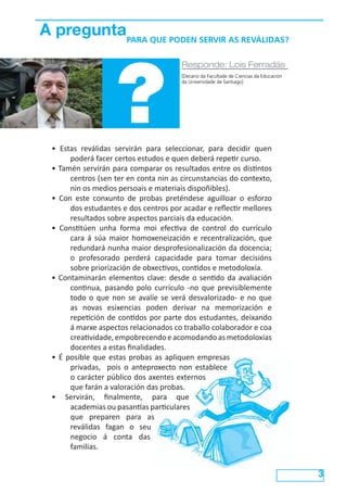 A preguntaPARA QUE PODEN SERVIR AS REVÁLIDAS?




                     ?
                                        Responde: Lois Ferradás
                                        [Decano da Facultade de Ciencias da Educación
                                        da Universidade de Santiago]




  • Estas reválidas servirán para seleccionar, para decidir quen
       poderá facer certos estudos e quen deberá repetir curso.
  • Tamén servirán para comparar os resultados entre os distintos
       centros (sen ter en conta nin as circunstancias do contexto,
       nin os medios persoais e materiais dispoñibles).
  • Con este conxunto de probas preténdese aguilloar o esforzo
       dos estudantes e dos centros por acadar e reflectir mellores
       resultados sobre aspectos parciais da educación.
  • Constitúen unha forma moi efectiva de control do currículo
       cara á súa maior homoxeneización e recentralización, que
       redundará nunha maior desprofesionalización da docencia;
       o profesorado perderá capacidade para tomar decisións
       sobre priorización de obxectivos, contidos e metodoloxía.
  • Contaminarán elementos clave: desde o sentido da avaliación
       continua, pasando polo currículo -no que previsiblemente
       todo o que non se avalíe se verá desvalorizado- e no que
       as novas esixencias poden derivar na memorización e
       repetición de contidos por parte dos estudantes, deixando
       á marxe aspectos relacionados co traballo colaborador e coa
       creatividade, empobrecendo e acomodando as metodoloxías
       docentes a estas finalidades.
  • É posible que estas probas as apliquen empresas
       privadas, pois o anteproxecto non establece
       o carácter público dos axentes externos
       que farán a valoración das probas.
  • Servirán, finalmente, para que
       academias ou pasantías particulares
       que preparen para as
       reválidas fagan o seu
       negocio á conta das
       familias.


                                                                                        3
 