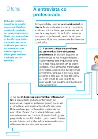O tema                   A entrevista co
                           profesorado
Unha das mellores
maneiras de axudar           1- É aconsellable unha entrevista trimestral co
aos nosos fillos/as é        titor/a. En circunstancias normais é conveniente
mantendo contacto            acudir ao centro unha vez por avaliación, non só
cos seus profesores/as.      para facer seguimento da evolución do neno/a
Neste mes son moitas         e cooperar co profesorado, senón tamén para
as familias que teñen        que o noso fillo/a sinta que centro e familia están
o primeiro encontro          coordinados.
co titor/a; por iso nos
pareceu oportuno                  2- A entrevista debe desenvolverse
ofrecer algunhas                 no centro educativo e concertarse
claves para mellorar             previamente. En ocasións atopamos os
a eficacia destas                profesores/as na rúa, no supermercado…
reunións.                        e aproveitamos para preguntarlles como
                                 vai o noso fillo/a. Nin eses son os lugares
                                 axeitados, nin as entrevistas improvisadas
                                 son eficaces. A reunión hai que concertala
                                 previamente, para que o profesor/a poida
                                 preparala e para que, no caso dos titores/
                                 as, teñan tempo de falar co resto do
                                 profesorado e así recadar a información que
                                 nos van transmitir.




     3- Hai que ir dispostos a intercambiar información.
     Non é aconsellable ocultarlles información aos
     profesores/as. Negar os problemas ou non querer ver
     as dificultades vai impedir unha solución adecuada.
     Debemos facer, pois, unha análise realista sobre o
     noso fillo/a. Para iso é aconsellable falar con el/ela
     antes da reunión: ver como se atopa dentro do grupo,
     preguntarlle se ten dificultades…, pero tamén observar
     os seus hábitos de traballo, valorar o seu rendemento,
     reflexionar sobre as súas relacións sociais…



 4
 