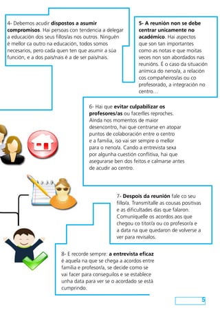 4- Debemos acudir dispostos a asumir                     5- A reunión non se debe
compromisos. Hai persoas con tendencia a delegar         centrar unicamente no
a educación dos seus fillos/as nos outros. Ninguén       académico. Hai aspectos
é mellor ca outro na educación, todos somos              que son tan importantes
necesarios, pero cada quen ten que asumir a súa          como as notas e que moitas
función, e a dos pais/nais é a de ser pais/nais.         veces non son abordados nas
                                                         reunións. É o caso da situación
                                                         anímica do neno/a, a relación
                                                         cos compañeiros/as ou co
                                                         profesorado, a integración no
                                                         centro…

                                   6- Hai que evitar culpabilizar os
                                   profesores/as ou facerlles reproches.
                                   Aínda nos momentos de maior
                                   desencontro, hai que centrarse en atopar
                                   puntos de colaboración entre o centro
                                   e a familia, iso vai ser sempre o mellor
                                   para o neno/a. Cando a entrevista sexa
                                   por algunha cuestión conflitiva, hai que
                                   asegurarse ben dos feitos e calmarse antes
                                   de acudir ao centro.




                                               7- Despois da reunión fale co seu
                                               fillo/a. Transmítalle as cousas positivas
                                               e as dificultades das que falaron.
                                               Comuníquelle os acordos aos que
                                               chegou co titor/a ou co profesor/a e
                                               a data na que quedaron de volverse a
                                               ver para revisalos.


                       8- E recorde sempre: a entrevista eficaz
                       é aquela na que se chega a acordos entre
                       familia e profesor/a, se decide como se
                       vai facer para conseguilos e se establece
                       unha data para ver se o acordado se está
                       cumprindo.

                                                                                           5
 