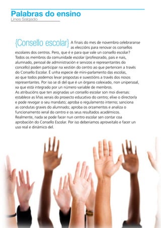 Palabras do ensino
Lines Salgado




    {Consello escolar} A finais do mes derenovar os consellos
                       as eleccións para
                                           novembro celebraranse

    escolares dos centros. Pero, que é e para que vale un consello escolar?
    Todos os membros da comunidade escolar (profesorado, pais e nais,
    alumnado, persoal de administración e servizos e representantes do
    concello) poden participar na xestión do centro ao que pertencen a través
    do Consello Escolar. É unha especie de mini-parlamento das escolas,
    ao que todos podemos levar propostas e suxestións a través dos nosos
    representantes. Por iso se di del que é un órgano colexiado, non unipersoal,
    xa que está integrado por un número variable de membros.
    As atribucións que ten asignadas un consello escolar son moi diversas:
    establece as liñas xerais do proxecto educativo do centro; elixe o director/a
    e pode revogar o seu mandato; aproba o regulamento interno; sanciona
    as condutas graves do alumnado; aproba os orzamentos e analiza o
    funcionamento xeral do centro e os seus resultados académicos.
    Realmente, nada se pode facer nun centro escolar sen contar coa
    aprobación do Consello Escolar. Por iso deberiamos aproveitalo e facer un
    uso real e dinámico del.




6
 