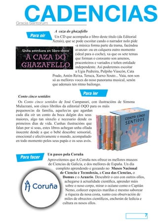 CADENCIAS
Gracia Santorum

                       A caza do ghazafello
        Para oír       Un CD que acompaña o libro deste título (da Editorial
                      Xerais), que se pode escoitar cando o narrador nolo pide
                                     -a música forma parte da trama, facéndoa
                                     avanzar- ou en calquera outro momento
                                     (ideal para o coche), xa que os sete temas
                                     que forman o conxunto son amenos,
                                     pracenteiros e variados e teñen entidade
                                     independente. Así poderemos escoitar
                                     a Ugia Pedreira, Pulpiño Viascón, Cata
                      Prado, Antón Reixa, Teruca, Xurxo Souto... Vaia, non son
                      só as mellores voces do noso panorama musical, senón
                      que ademais ten ritmo bailongo.

                                         Para ler
  Conto cinco sentidos
  Os Conto cinco sentidos de José Campanari, con ilustracións de Simona
Mulazzani, son cinco libriños da editorial OQO para os máis
pequenos/as da familia, aqueles/as que agardan
cada día oír un conto da boca dalgún dos seus
maiores, algo tan sinxelo e necesario dende os
primeiros días de vida. Cunhas ilustracións que
falan por si soas, estes libros achegan unha ollada
inocente dende a que o bebé descobre sensorial,
emocional e afectivamente o mundo, acompañado
en todo momento polos seus papás e os seus avós.


                   Un paseo pola Coruña
  Para facer
                   Aproveitemos que A Coruña nos ofrece os mellores museos
                   de Ciencias de Galicia, e dos mellores de España. Un día
                        completo aprendendo e gozando no  Museo Nacional
                          de Ciencia e Tecnoloxía, a Casa das Ciencias, o
                            Domus e o Acuario. Descubrir o ceo con outros ollos,
                             achegarse á actualidade científica, aprender máis
                              sobre o noso corpo, mirar o océano como o Capitán
                              Nemo, coñecer especies mariñas e mesmo saborear
                              a riqueza da nosa costa, xunto coa observación de
                             miles de obxectos científicos, encherán de ledicia e
                            cultura os nosos ollos.


                                                                                    7
 