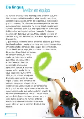 Da lingua
                     Mellor en equipo
No número anterior, nesta mesma páxina, diciamos que, nos
últimos anos, en Galicia o debate sobre o ensino non xirara
ao redor do pedagóxico, senón do lingüístico, e explicabamos
que a controversia foi tal que xerou unha especie de tornado
que arrasou todos os acordos. No centro desa treboada foron
situados, por veces, e sen que eles o pretendesen, os Equipos
de Normalización Lingüística (hoxe chamados Equipos de
Dinamización da Lingua Galega). O seu traballo foi posto en
cuestión, e algunha xente incluso se atreveu a propoñer a súa
desaparición.
O que desgraciadamente non se dicía nese debate é que detrás
da vida cultural dos colexios e institutos está, en moitas ocasións,
o traballo calado e constante dos equipos de normalización.
Detrás da edición de blogs, dos encontros con escritores/as,
do samaín, de centos de concursos,
das obras de teatro, da revista
escolar ou desta mesma revista
que estás a ler agora, está o
esforzo xeneroso de moito
profesorado, alumnado e
persoal dos centros. E é que os
equipos veñen sendo, dende
a súa creación no curso 1990-
1991, moito máis ca un órgano
destinado á promoción da nosa
lingua. Grazas a eles en Galicia hai
moito tempo que se fai aprendizaxe
cooperativa (ás veces incluso sen ser conscientes
diso), que ciclos e/ou departamentos traballan de
maneira coordinada, que o alumnado ten ocasión de
desenvolver competencias activas… Por iso nestes
tempos de titulares e mensaxes simples hai que,
como tamén diciamos no número anterior,
reflexionar sobre estas cousas e pensar cales
son os intereses que se agochan detrás destes
debates.


8
 