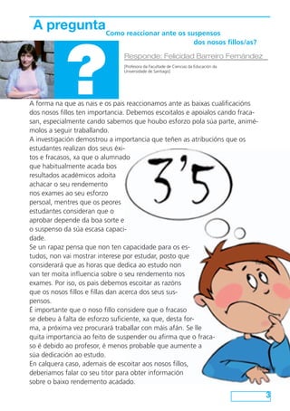 A preguntaComo reaccionar ante os suspensos



            ?
                         				                                        dos nosos fillos/as?

                               Responde: Felicidad Barreiro Fernández
                               [Profesora da Facultade de Ciencias da Educación da
                               Universidade de Santiago]




A forma na que as nais e os pais reaccionamos ante as baixas cualificacións
dos nosos fillos ten importancia. Debemos escoitalos e apoialos cando fraca-
san, especialmente cando sabemos que houbo esforzo pola súa parte, animé-
molos a seguir traballando.
A investigación demostrou a importancia que teñen as atribucións que os
estudantes realizan dos seus éxi-
tos e fracasos, xa que o alumnado
que habitualmente acada bos
resultados académicos adoita
achacar o seu rendemento
nos exames ao seu esforzo
persoal, mentres que os peores
estudantes consideran que o
aprobar depende da boa sorte e
o suspenso da súa escasa capaci-
dade.
Se un rapaz pensa que non ten capacidade para os es-
tudos, non vai mostrar interese por estudar, posto que
considerará que as horas que dedica ao estudo non
van ter moita influencia sobre o seu rendemento nos
exames. Por iso, os pais debemos escoitar as razóns
que os nosos fillos e fillas dan acerca dos seus sus-
pensos.
É importante que o noso fillo considere que o fracaso
se debeu á falta de esforzo suficiente, xa que, desta for-
ma, a próxima vez procurará traballar con máis afán. Se lle
quita importancia ao feito de suspender ou afirma que o fraca-
so é debido ao profesor, é menos probable que aumente a
súa dedicación ao estudo.
En calquera caso, ademais de escoitar aos nosos fillos,
deberiamos falar co seu titor para obter información
sobre o baixo rendemento acadado.
                                                                                            3
 