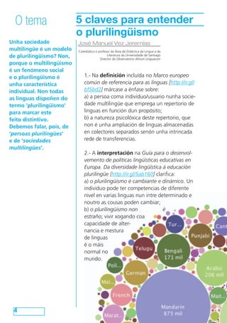 O tema                  5 claves para entender
                          o plurilingüismo
Unha sociedade            José Manuel Vez Jeremías
multilingüe é un modelo   Catedrático e profesor da Área de Didáctica da Lingua e da
de plurilingüismo? Non,                       Literatura da Universidade de Santiago
                                         Director do Observatorio Atrium Linguarum
porque o multilingüismo
é un fenómeno social
e o plurilingüismo é         1.- Na definición incluída no Marco europeo
unha característica          común de referencia para as linguas [http://ir.gl/
individual. Non todas        bf5bd2] márcase a énfase sobre:
as linguas dispoñen do       a) a persoa coma individuo/usuario nunha socie-
termo ‘plurilingüismo’       dade multilingüe que emprega un repertorio de 	
para marcar este             linguas en función dun propósito;
feito distintivo.            b) a natureza psicolóxica deste repertorio, que
Debemos falar, pois, de      non é unha ampliación de linguas almacenadas 	
‘persoas plurilingües’       en colectores separados senón unha intrincada
e de ‘sociedades             rede de transferencias.
multilingües’.
                             2.- A interpretación na Guía para o desenvol-
                             vemento de políticas lingüísticas educativas en
                             Europa. Da diversidade lingüística á educación
                             plurilingüe [http://ir.gl/5ab160] clarifica:
                             a) o plurilingüismo é cambiante e dinámico. Un
                             individuo pode ter competencias de diferente
                             nivel en varias linguas nun intre determinado e
                             noutro as cousas poden cambiar;
                             b) o plurilingüismo non              é
                             estraño; vivir xogando coa
                             capacidade de alter-
                             nancia e mestura
                             de linguas
                             é o máis
                             normal no
                             mundo.




 4
 