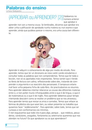 Palabras do ensino
Lines Salgado


    {APROBAR ou APRENDER? [2]}Falabamos no
                              número anterior
                                                            que aprobar e
    aprender non son a mesma cousa. Se lembrades, diciamos que aprobar era
    obter unha cualificación de aprobado nunha materia ou nun exame e que
    aprender, aínda que puidese parecer o mesmo, era unha cousa ben diferen-
    te.




    Aprender é adquirir o coñecemento de algo por medio do estudo. Para
    aprender, temos que ter un dicionario ao noso carón cando estudamos e
    consultar todas as palabras que non comprendemos. Temos que ler toda a
    lección, non só os apartados máis importantes. Temos tamén que ir lendo
    os libros de lectura con calma, reflexionando sobre eles, tratando de com-
    prender o argumento e as reaccións dos personaxes. E tampouco estaría
    mal facer unha pequena ficha de cada libro. Así practicabamos os resumos.
    Para aprender debemos intentar relacionar as cousas das diferentes materias
    entre si, e non poñer muros infranqueables entre o que é de lingua, o que é
    de matemáticas ou o que é de inglés. Para aprender debemos pasar tempo
    intentando descubrir como se resolve un problema que se nos atravesou.
    Para aprender temos que revisar os erros e corrixilos. Temos que refacer as
    láminas de plástica ata que saian ben, ou volver presentar os traballos que
    quixemos facer “atalleiramente”. Para aprender, sobre todo, temos que ser
    curiosos e non conformarnos cos mínimos.
    E non esquezamos que todo isto é para algo, porque… que médicos, pesca-
    deiros, condutores, avogados, fontaneiros ou veterinarios queremos que nos
    atendan no futuro? Os que aprobaron ou os que aprenderon?


6
 