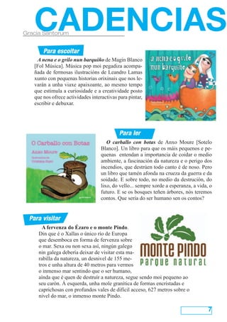 CADENCIAS
Gracia Santorum


        Para escoitar
     A nena e o grilo nun barquiño de Magin Blanco
    [Fol Música]. Música pop moi pegadiza acompa-
    ñada de fermosas ilustracións de Leandro Lamas
    xunto con pequenas historias orixinais que nos le-
    varán a unha viaxe apaixoante, ao mesmo tempo
    que estimula a curiosidade e a creatividade posto
    que nos ofrece actividades interactivas para pintar,
    escribir e debuxar.




                                            Para ler
                                       O carballo con botas de Anxo Moure [Sotelo
                                    Blanco]. Un libro para que os máis pequenos e pe-
                                    quenas entendan a importancia de coidar o medio
                                    ambiente, a fascinación da natureza e o perigo dos
                                    incendios, que destrúen todo canto é de noso. Pero
                                    un libro que tamén afonda na crueza da guerra e da
                                    soidade. E sobre todo, no medio da destrución, do
                                    lixo, do vello... sempre xorde a esperanza, a vida, o
                                    futuro. E se os bosques teñen árbores, nós teremos
                                    contos. Que sería do ser humano sen os contos?


  Para visitar
        A fervenza do Ézaro e o monte Pindo.
      Din que é o Xallas o único río de Europa
      que desemboca en forma de fervenza sobre
      o mar. Sexa ou non sexa así, ningún galego
      nin galega debería deixar de visitar esta ma-
      rabilla da natureza, un desnivel de 155 me-
      tros e unha altura de 40 metros para vermos
      o inmenso mar sentindo que o ser humano,
      aínda que é quen de destruír a natureza, segue sendo moi pequeno ao
      seu carón. Á esquerda, unha mole granítica de formas encristadas e
      caprichosas con profundos vales de difícil acceso, 627 metros sobre o
      nivel do mar, o inmenso monte Pindo.

                                                                                       7
 