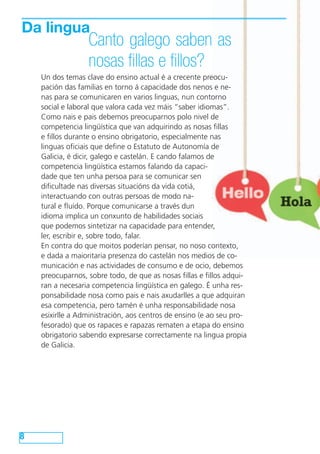 Da lingua
                  Canto galego saben as
                  nosas fillas e fillos?
    Un dos temas clave do ensino actual é a crecente preocu-
    pación das familias en torno á capacidade dos nenos e ne-
    nas para se comunicaren en varios linguas, nun contorno
    social e laboral que valora cada vez máis “saber idiomas”.
    Como nais e pais debemos preocuparnos polo nivel de
    competencia lingüística que van adquirindo as nosas fillas
    e fillos durante o ensino obrigatorio, especialmente nas
    linguas oficiais que define o Estatuto de Autonomía de
    Galicia, é dicir, galego e castelán. E cando falamos de
    competencia lingüística estamos falando da capaci-
    dade que ten unha persoa para se comunicar sen
    dificultade nas diversas situacións da vida cotiá,
    interactuando con outras persoas de modo na-
    tural e fluído. Porque comunicarse a través dun
    idioma implica un conxunto de habilidades sociais
    que podemos sintetizar na capacidade para entender,
    ler, escribir e, sobre todo, falar.
    En contra do que moitos poderían pensar, no noso contexto,
    e dada a maioritaria presenza do castelán nos medios de co-
    municación e nas actividades de consumo e de ocio, debemos
    preocuparnos, sobre todo, de que as nosas fillas e fillos adqui-
    ran a necesaria competencia lingüística en galego. É unha res-
    ponsabilidade nosa como pais e nais axudarlles a que adquiran
    esa competencia, pero tamén é unha responsabilidade nosa
    esixirlle a Administración, aos centros de ensino (e ao seu pro-
    fesorado) que os rapaces e rapazas rematen a etapa do ensino
    obrigatorio sabendo expresarse correctamente na lingua propia
    de Galicia.




8
 