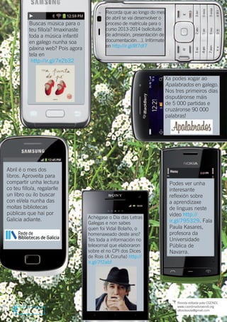 Recorda que ao longo do mes
                                             de abril se vai desenvolver o
           Buscas música para o              proceso de matrícula para o
           teu fillo/a? Imaxínaste           curso 2013-2014 (solicitude
           toda a música infantil            de admisión, presentación de
           en galego nunha soa               documentación…). Infórmate
                                             en http://ir.gl/8f7df7
           páxina web? Pois agora
           tela en
            http://ir.gl/7e2b32


                                                                             Xa podes xogar ao
                                                                             Apalabrados en galego.
                                                                             Nos tres primeiros días
                                                                             disputáronse máis
                                                                             de 5 000 partidas e
                                                                             cruzáronse 90 000
                                                                             palabras!




Abril é o mes dos
libros. Aproveita para
compartir unha lectura                                                        Podes ver unha
co teu fillo/a, regalarlle                                                    interesante
un libro ou ilo buscar                                                        reflexión sobre
con el/ela nunha das                                                          a aprendizaxe
moitas bibliotecas                                                            de linguas neste
públicas que hai por                                                          vídeo http://
Galicia adiante.                     Achégase o Día das Letras
                                     Galegas e non sabes                      ir.gl/795329. Fala
                                     quen foi Vidal Bolaño, o                 Paula Kasares,
                                     homenaxeado deste ano?                   profesora da
                                     Tes toda a información no                Universidade
                                     telexornal que elaboraron                Pública de
                                     sobre el no CPI dos Dices                Navarra.
                                     de Rois (A Coruña) http://
                                     ir.gl/7f2abf




                                                                                  Revista editada pola CGENDL
                                                                                  www.coordinadoraendl.org
   2                                                                              ollosdeaula@gmail.com
 