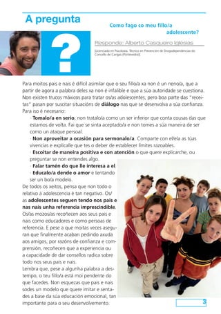 A pregunta		



             ?
                             Como fago co meu fillo/a
                           					                   adolescente?

                                  Responde: Alberto Casqueiro Iglesias
                                  [Licenciado en Psicoloxía. Técnico en Prevención de Drogodependencias do
                                  Concello de Cangas (Pontevedra)]




Para moitos pais e nais é difícil asimilar que o seu fillo/a xa non é un neno/a, que a
partir de agora a palabra deles xa non é infalible e que a súa autoridade se cuestiona.
Non existen trucos máxicos para tratar os/as adolescentes, pero boa parte das “recei-
tas” pasan por suscitar situacións de diálogo nas que se desenvolva a súa confianza.
Para iso é necesario:
    · Tomalo/a en serio, non tratalo/a como un ser inferior que conta cousas das que
    estamos de volta. Fai que se sinta aceptado/a e non tomes a súa maneira de ser
    como un ataque persoal.
    · Non aproveitar a ocasión para sermonalo/a. Comparte con el/ela as túas
    vivencias e explícalle que tes o deber de establecer límites razoables.
    · Escoitar de maneira positiva e con atención o que quere explicarche, ou
    preguntar se non entendes algo.
    · Falar tamén do que lle interesa a el.
    · Educalo/a dende o amor e tentando
    ser un bo/a modelo.
De todos os xeitos, pensa que non todo o
relativo á adolescencia é tan negativo. Os/
as adolescentes seguen tendo nos pais e
nas nais unha referencia imprescindible.
Os/as mozos/as recoñecen aos seus pais e
nais como educadores e como persoas de
referencia. E pese a que moitas veces asegu-
ran que finalmente acaban pedindo axuda
aos amigos, por razóns de confianza e com-
prensión, recoñecen que a experiencia ou
a capacidade de dar consellos radica sobre
todo nos seus pais e nais.
Lembra que, pese a algunha palabra a des-
tempo, o teu fillo/a está moi pendente do
que facedes. Non esquezas que pais e nais
sodes un modelo que quere imitar e senta-
des a base da súa educación emocional, tan
importante para o seu desenvolvemento.                                                 3
 