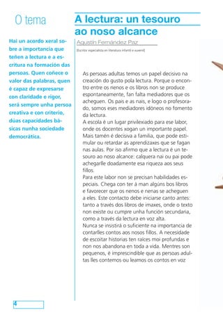 O tema                    A lectura: un tesouro
                            ao noso alcance
Hai un acordo xeral so-  Agustín Fernández Paz
bre a importancia que    [Escritor especialista en literatura infantil e xuvenil]

teñen a lectura e a es-
critura na formación das
persoas. Quen coñece o        As persoas adultas temos un papel decisivo na
valor das palabras, quen      creación do gusto pola lectura. Porque o encon-
é capaz de expresarse         tro entre os nenos e os libros non se produce
con claridade e rigor,        espontaneamente, fan falta mediadores que os
                              acheguen. Os pais e as nais, e logo o profesora-
será sempre unha persoa
                              do, somos eses mediadores idóneos no fomento
creativa e con criterio,      da lectura.
dúas capacidades bá-          A escola é un lugar privilexiado para ese labor,
sicas nunha sociedade         onde os docentes xogan un importante papel.
democrática.                  Mais tamén é decisiva a familia, que pode esti-
                              mular ou retardar as aprendizaxes que se fagan
                              nas aulas. Por iso afirmo que a lectura é un te-
                              souro ao noso alcance: calquera nai ou pai pode
                              achegarlle doadamente esa riqueza aos seus
                              fillos.
                              Para este labor non se precisan habilidades es-
                              peciais. Chega con ter á man algúns bos libros
                              e favorecer que os nenos e nenas se acheguen
                              a eles. Este contacto debe iniciarse canto antes:
                              tanto a través dos libros de imaxes, onde o texto
                              non existe ou cumpre unha función secundaria,
                              como a través da lectura en voz alta.
                              Nunca se insistirá o suficiente na importancia de
                              contarlles contos aos nosos fillos. A necesidade
                              de escoitar historias ten raíces moi profundas e
                              non nos abandona en toda a vida. Mentres son
                              pequenos, é imprescindible que as persoas adul-
                              tas lles contemos ou leamos os contos en voz




  4
 