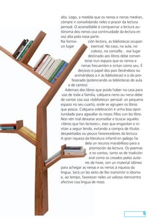 alta. Logo, a medida que os nenos e nenas medran,
cómpre ir consolidando neles o pracer da lectura
persoal. O aconsellable é compaxinar a lectura au-
tónoma dos nenos coa continuidade da lectura en
voz alta pola nosa parte.
Na forma-          ción lectora, as bibliotecas ocupan
un lugar             esencial. Na casa, na aula, no
                     colexio, no concello... ese lugar
                   destinado aos libros debe conver-
                terse nun espazo que os nenos e
              nenas frecuenten e sintan como seu. É
            decisivo o papel dos pais (levándoos ou
          animándoos a ir ás bibliotecas) e o do pro-
        fesorado (potenciando as bibliotecas de aula
      e de centro).
   Ademais dos libros que poida haber na casa para
 uso de toda a familia, calquera neno ou nena debe
de contar coa súa «biblioteca» persoal: un pequeno
espazo no seu cuarto, onde se agrupen os libros
que posúa. Calquera celebración é unha boa opor-
tunidade para agasallar ós nosos fillos cun bo libro.
Non vén mal deixarse aconsellar e buscar aqueles
«libros que fan lectores», eses que engaiolan e in-
vitan a seguir lendo, evitando a compra de títulos
desaxeitados ou pouco favorecedores da lectura.
A gran riqueza da literatura infantil en galego fai
                 dela un recurso marabilloso para a
                    promoción da lectura. Os poemas
                    e os contos, tanto os de tradición
                    oral como os creados polos auto-
                 res de hoxe, son un material idóneo
para achegar as nenas e os nenos á riqueza da
lingua. Será un bo xeito de lles transmitir o idioma
e, ao tempo, favorecer neles un valioso reencontro
afectivo coa lingua de noso.




                                                         5
 