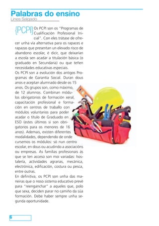 Palabras do ensino
Lines Salgado


    {PCPI} Os PCPI son osProfesional Ini-
           Cualificación
                          “Programas de

                 cial”. Con eles trátase de ofre-
    cer unha vía alternativa para os rapaces e
    rapazas que presentan un elevado risco de
    abandono escolar, é dicir, que deixarían
    a escola sen acadar a titulación básica (o
    graduado en Secundaria) ou que teñen
    necesidades educativas especiais.
    Os PCPI son a evolución dos antigos Pro-
    gramas de Garantía Social. Duran dous
    anos e aceptan alumnado desde os 15
    anos. Os grupos son, como máximo,
    de 12 alumnos. Combinan módu-
    los obrigatorios de formación xeral,
    capacitación profesional e forma-
    ción en centros de traballo con
    módulos voluntarios para poder
    acadar o título de Graduado en
    ESO (estes últimos si son obri-
    gatorios para os menores de 16
    anos). Ademais, existen diferentes
    modalidades, dependendo de onde
    cursemos os módulos: só nun centro
    escolar, en dous ou acudindo a asociacións
    ou empresas. As familias profesionais ás
    que se ten acceso son moi variadas: hos-
    talería, actividades agrarias, mecánica,
    electrónica, edificación, costura ou pesca,
    entre outras.
    En definitiva, os PCPI son unha das ma-
    neiras que o noso sistema educativo prevé
    para “reenganchar” a aqueles que, polo
    que sexa, deciden parar no camiño da súa
    formación. Debe haber sempre unha se-
    gunda oportunidade.



6
 