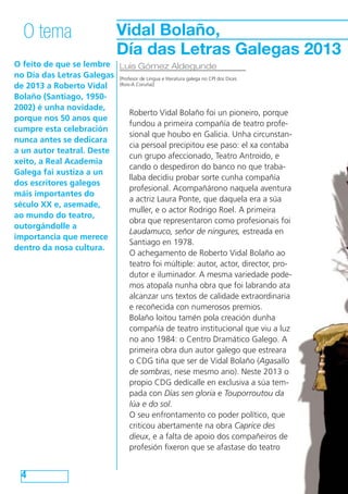 O feito de que se lembre
no Día das Letras Galegas
de 2013 a Roberto Vidal
Bolaño (Santiago, 1950-
2002) é unha novidade,
porque nos 50 anos que
cumpre esta celebración
nunca antes se dedicara
a un autor teatral. Deste
xeito, a Real Academia
Galega fai xustiza a un
dos escritores galegos
máis importantes do
século XX e, asemade,
ao mundo do teatro,
outorgándolle a
importancia que merece
dentro da nosa cultura.
4
O tema
Luis Gómez Aldegunde
[Profesor de Lingua e literatura galega no CPI dos Dices
(Rois-A Coruña)]
Vidal Bolaño,
Día das Letras Galegas 2013
Roberto Vidal Bolaño foi un pioneiro, porque
fundou a primeira compañía de teatro profe-
sional que houbo en Galicia. Unha circunstan-
cia persoal precipitou ese paso: el xa contaba
cun grupo afeccionado, Teatro Antroido, e
cando o despediron do banco no que traba-
llaba decidiu probar sorte cunha compañía
profesional. Acompañárono naquela aventura
a actriz Laura Ponte, que daquela era a súa
muller, e o actor Rodrigo Roel. A primeira
obra que representaron como profesionais foi
Laudamuco, señor de ningures, estreada en
Santiago en 1978.
O achegamento de Roberto Vidal Bolaño ao
teatro foi múltiple: autor, actor, director, pro-
dutor e iluminador. A mesma variedade pode-
mos atopala nunha obra que foi labrando ata
alcanzar uns textos de calidade extraordinaria
e recoñecida con numerosos premios.
Bolaño loitou tamén pola creación dunha
compañía de teatro institucional que viu a luz
no ano 1984: o Centro Dramático Galego. A
primeira obra dun autor galego que estreara
o CDG tiña que ser de Vidal Bolaño (Agasallo
de sombras, nese mesmo ano). Neste 2013 o
propio CDG dedícalle en exclusiva a súa tem-
pada con Días sen gloria e Touporroutou da
lúa e do sol.
O seu enfrontamento co poder político, que
criticou abertamente na obra Caprice des
dieux, e a falta de apoio dos compañeiros de
profesión fixeron que se afastase do teatro
 