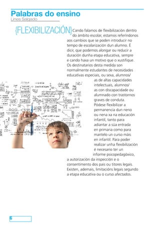 6
Lines Salgado
Palabras do ensino
{FLEXIBILIZACIÓN}Cando falamos de flexibilización dentro
do ámbito escolar, estamos referíndonos
aos cambios que se poden introducir no
tempo de escolarización dun alumno. É
dicir, que podemos alongar ou reducir a
duración dunha etapa educativa, sempre
e cando haxa un motivo que o xustifique.
Os destinatarios desta medida son
normalmente estudantes de necesidades
educativas especiais, ou sexa, alumnos/
as de altas capacidades
intelectuais, alumnos/
as con discapacidade ou
alumnado con trastornos
graves de conduta.
Pódese flexibilizar a
permanencia dun neno
ou nena xa na educación
infantil, tanto para
adiantar a súa entrada
en primaria como para
mantelo un curso máis
en infantil. Para poder
realizar unha flexibilización
é necesario ter un
informe psicopedagóxico,
a autorización da inspección e o
consentimento dos pais ou titores legais.
Existen, ademais, limitacións legais segundo
a etapa educativa ou o curso afectados.
 