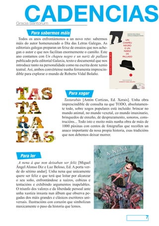 A nena á que non deixaban ser feliz [Miguel
Ángel Alonso Diz e Luz Beloso, Ed. A porta ver-
de do sétimo andar]. Unha nena que unicamente
quere ser feliz e que terá que loitar por alcanzar
o seu soño, enfrontándose a xuízos, cobizas e
tentacións e exhibindo argumentos inapelables.
O triunfo dos valores e da liberdade persoal ante
unha xustiza inxusta nun álbum que observa pe-
gadas dos máis grandes e clásicos escritores uni-
versais. Ilustracións con corazón que simbolizan
maxicamente o paso da historia que lemos.
7
Todos os anos enfrontámonos a un novo reto: sabermos
máis do autor homenaxeado o Día das Letras Galegas. As
editoriais galegas preparan un feixe de ensaios que nos ache-
gan o autor e que nos facilitan enormemente o camiño. Este
ano contamos con Un chapeu negro e un nariz de pallaso
publicado pola editorial Galaxia, texto e documental que nos
introduce tanto na personalidade como na escrita deste xenio
teatral. Así, ambos convértense nunha ferramenta imprescin-
dible para explorar o mundo de Roberto Vidal Bolaño.
CADENCIASGracia Santorum
Para ler
Para xogar
Para sabermos máis
Tastarabás [Antón Cortizas, Ed. Xerais]. Unha obra
imprescindible de consulta na que TODO, absolutamen-
te todo, sobre xogos populares está incluído: brincar no
mundo animal, no mundo vexetal, co mundo imaxinario,
brinquedos de enxeño, de desprazamento, sonoros, cons-
trucións... Todo isto e moito máis nunha obra de máis de
1000 páxinas con centos de fotografías que recollen un
anaco importante da nosa propia historia, esas tradicións
que non debemos deixar morrer.
 