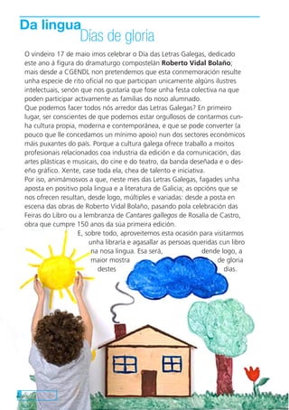 8
O vindeiro 17 de maio imos celebrar o Día das Letras Galegas, dedicado
este ano á figura do dramaturgo compostelán Roberto Vidal Bolaño;
mais desde a CGENDL non pretendemos que esta conmemoración resulte
unha especie de rito oficial no que participan unicamente algúns ilustres
intelectuais, senón que nos gustaría que fose unha festa colectiva na que
poden participar activamente as familias do noso alumnado.
Que podemos facer todos nós arredor das Letras Galegas? En primeiro
lugar, ser conscientes de que podemos estar orgullosos de contarmos cun-
ha cultura propia, moderna e contemporánea, e que se pode converter (a
pouco que lle concedamos un mínimo apoio) nun dos sectores económicos
máis puxantes do país. Porque a cultura galega ofrece traballo a moitos
profesionais relacionados coa industria da edición e da comunicación, das
artes plásticas e musicais, do cine e do teatro, da banda deseñada e o des-
eño gráfico. Xente, case toda ela, chea de talento e iniciativa.
Por iso, animámosvos a que, neste mes das Letras Galegas, fagades unha
aposta en positivo pola lingua e a literatura de Galicia; as opcións que se
nos ofrecen resultan, desde logo, múltiples e variadas: desde a posta en
escena das obras de Roberto Vidal Bolaño, pasando pola celebración das
Feiras do Libro ou a lembranza de Cantares gallegos de Rosalía de Castro,
obra que cumpre 150 anos da súa primeira edición.
E, sobre todo, aproveitemos esta ocasión para visitarmos
unha libraría e agasallar as persoas queridas cun libro
na nosa lingua. Esa será, dende logo, a
maior mostra de gloria
destes días.
Da lingua
Días de gloria
 