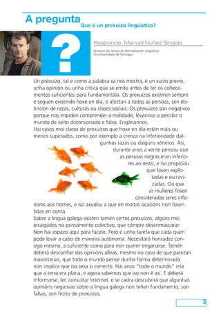 Un prexuízo, tal e como a palabra xa nos mostra, é un xuízo previo,
unha opinión ou unha crítica que se emite antes de ter os coñece-
mentos suficientes para fundamentala. Os prexuízos existiron sempre
e seguen existindo hoxe en día, e afectan a todas as persoas, sen dis-
tinción de razas, culturas ou clases sociais. Os prexuízos son negativos
porque nos impiden comprender a realidade, lévannos a percibir o
mundo de xeito distorsionado e falso. Engánannos.
Hai casos moi claros de prexuízos que hoxe en día están máis ou
menos superados, como por exemplo a crenza na inferioridade dal-
gunhas razas ou dalgúns xéneros. Así,
durante anos a xente pensou que
as persoas negras eran inferio-
res ao resto, e iso propiciou
que fosen explo-
tadas e escravi-
zadas. Ou que
as mulleres fosen
consideradas seres infe-
riores aos homes, e iso axudou a que en moitas ocasións non fosen
tidas en conta.
Sobre a lingua galega existen tamén certos prexuízos, algúns moi
arraigados no pensamento colectivo, que cómpre desenmascarar.
Non hai espazo aquí para facelo. Pero é unha tarefa que cada quen
pode levar a cabo de maneira autónoma. Necesitará honradez con-
sigo mesmo, a suficiente como para non querer enganarse. Tamén
deberá desconfiar das opinións alleas, mesmo no caso de que parezan
maioritarias, que todo o mundo pense dunha forma determinada
non implica que iso sexa o correcto. Hai anos “todo o mundo” cría
que a terra era plana, e agora sabemos que iso non é así. E deberá
informarse, ler, consultar Internet, e se cadra descubrirá que algunhas
opinións negativas sobre a lingua galega non teñen fundamento, son
falsas, son froito de prexuízos.
3
A pregunta
?
Responde: Manuel Núñez Singala
[Director do Servizo de Normalización Lingüística
da Universidade de Santiago]
Que é un prexuízo lingüístico?
 