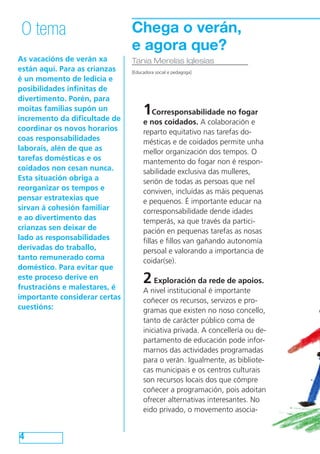 As vacacións de verán xa
están aquí. Para as crianzas
é un momento de ledicia e
posibilidades infinitas de
divertimento. Porén, para
moitas familias supón un
incremento da dificultade de
coordinar os novos horarios
coas responsabilidades
laborais, alén de que as
tarefas domésticas e os
coidados non cesan nunca.
Esta situación obriga a
reorganizar os tempos e
pensar estratexias que
sirvan á cohesión familiar
e ao divertimento das
crianzas sen deixar de
lado as responsabilidades
derivadas do traballo,
tanto remunerado coma
doméstico. Para evitar que
este proceso derive en
frustracións e malestares, é
importante considerar certas
cuestións:
4
O tema
Tania Merelas Iglesias
[Educadora social e pedagoga]
Chega o verán,
e agora que?
1Corresponsabilidade no fogar
e nos coidados. A colaboración e
reparto equitativo nas tarefas do-
mésticas e de coidados permite unha
mellor organización dos tempos. O
mantemento do fogar non é respon-
sabilidade exclusiva das mulleres,
senón de todas as persoas que nel
conviven, incluídas as máis pequenas
e pequenos. É importante educar na
corresponsabilidade dende idades
temperás, xa que través da partici-
pación en pequenas tarefas as nosas
fillas e fillos van gañando autonomía
persoal e valorando a importancia de
coidar(se).
2Exploración da rede de apoios.
A nivel institucional é importante
coñecer os recursos, servizos e pro-
gramas que existen no noso concello,
tanto de carácter público coma de
iniciativa privada. A concellería ou de-
partamento de educación pode infor-
marnos das actividades programadas
para o verán. Igualmente, as bibliote-
cas municipais e os centros culturais
son recursos locais dos que cómpre
coñecer a programación, pois adoitan
ofrecer alternativas interesantes. No
eido privado, o movemento asocia-
 