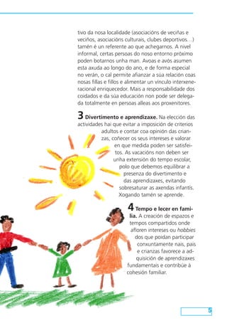 5
tivo da nosa localidade (asociacións de veciñas e
veciños, asociacións culturais, clubes deportivos…)
tamén é un referente ao que achegarnos. A nivel
informal, certas persoas do noso entorno próximo
poden botarnos unha man. Avoas e avós asumen
esta axuda ao longo do ano, e de forma especial
no verán, o cal permite afianzar a súa relación coas
nosas fillas e fillos e alimentar un vínculo interxene-
racional enriquecedor. Mais a responsabilidade dos
coidados e da súa educación non pode ser delega-
da totalmente en persoas alleas aos proxenitores.
3Divertimento e aprendizaxe. Na elección das
actividades hai que evitar a imposición de criterios
adultos e contar coa opinión das crian-
zas, coñecer os seus intereses e valorar
en que medida poden ser satisfei-
tos. As vacacións non deben ser
unha extensión do tempo escolar,
polo que debemos equilibrar a
presenza do divertimento e
das aprendizaxes, evitando
sobresaturar as axendas infantís.
Xogando tamén se aprende.
4Tempo e lecer en fami-
lia. A creación de espazos e
tempos compartidos onde
afloren intereses ou hobbies
dos que poidan participar
conxuntamente nais, pais
e crianzas favorece a ad-
quisición de aprendizaxes
fundamentais e contribúe á
cohesión familiar.
 