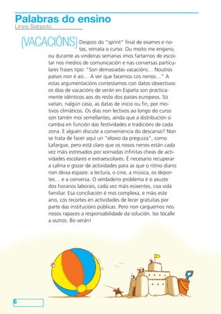 Despois do “sprint” final de exames e no-
tas, remata o curso. Ou moito me engano,
ou durante as vindeiras semanas imos fartarnos de escoi-
tar nos medios de comunicación e nas conversas particu-
lares frases tipo: “Son demasiadas vacacións… Noutros
países non é así… A ver que facemos cos nenos…” A
estas argumentacións contestamos con datos obxectivos:
os días de vacacións de verán en España son practica-
mente idénticos aos do resto dos países europeos. Só
varían, nalgún caso, as datas de inicio ou fin, por mo-
tivos climáticos. Os días non lectivos ao longo do curso
son tamén moi semellantes, aínda que a distribución si
cambia en función das festividades e tradicións de cada
zona. E alguén discute a conveniencia do descanso? Non
se trata de facer aquí un “eloxio da preguiza”, como
Lafargue, pero está claro que os nosos nenos están cada
vez máis estresados por xornadas infinitas cheas de acti-
vidades escolares e extraescolares. É necesario recuperar
a calma e gozar de actividades para as que o ritmo diario
non deixa espazo: a lectura, o cine, a música, os depor-
tes… e a conversa. O verdadeiro problema é o axuste
dos horarios laborais, cada vez máis esixentes, coa vida
familiar. Esa conciliación é moi complexa, e máis este
ano, cos recortes en actividades de lecer gratuitas por
parte das institucións públicas. Pero non carguemos nos
nosos rapaces a responsabilidade da solución. Iso tócalle
a outros. Bo verán!
6
Lines Salgado
Palabras do ensino
{VACACIÓNS}
 