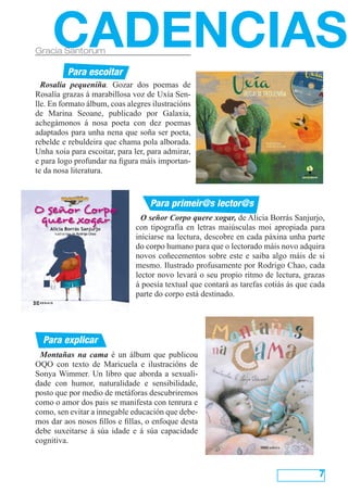 Montañas na cama é un álbum que publicou
OQO con texto de Maricuela e ilustracións de
Sonya Wimmer. Un libro que aborda a sexuali-
dade con humor, naturalidade e sensibilidade,
posto que por medio de metáforas descubriremos
como o amor dos pais se manifesta con tenrura e
como, sen evitar a innegable educación que debe-
mos dar aos nosos fillos e fillas, o enfoque desta
debe suxeitarse á súa idade e á súa capacidade
cognitiva.
7
Rosalía pequeniña. Gozar dos poemas de
Rosalía grazas á marabillosa voz de Uxía Sen-
lle. En formato álbum, coas alegres ilustracións
de Marina Seoane, publicado por Galaxia,
achegámonos á nosa poeta con dez poemas
adaptados para unha nena que soña ser poeta,
rebelde e rebuldeira que chama pola alborada.
Unha xoia para escoitar, para ler, para admirar,
e para logo profundar na figura máis importan-
te da nosa literatura.
CADENCIASGracia Santorum
Para explicar
Para primeir@s lector@s
Para escoitar
O señor Corpo quere xogar, de Alicia Borrás Sanjurjo,
con tipografía en letras maiúsculas moi apropiada para
iniciarse na lectura, descobre en cada páxina unha parte
do corpo humano para que o lectorado máis novo adquira
novos coñecementos sobre este e saiba algo máis de si
mesmo. Ilustrado profusamente por Rodrigo Chao, cada
lector novo levará o seu propio ritmo de lectura, grazas
á poesía textual que contará as tarefas cotiás ás que cada
parte do corpo está destinado.
 