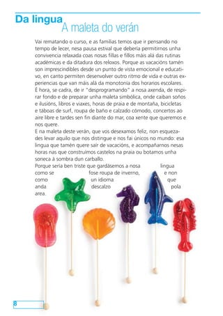 8
Vai rematando o curso, e as familias temos que ir pensando no
tempo de lecer, nesa pausa estival que debería permitirnos unha
convivencia relaxada coas nosas fillas e fillos máis alá das rutinas
académicas e da ditadura dos reloxos. Porque as vacacións tamén
son imprescindibles desde un punto de vista emocional e educati-
vo, en canto permiten desenvolver outro ritmo de vida e outras ex-
periencias que van máis alá da monotonía dos horarios escolares.
É hora, se cadra, de ir “desprogramando” a nosa axenda, de respi-
rar fondo e de preparar unha maleta simbólica, onde caiban soños
e ilusións, libros e viaxes, horas de praia e de montaña, bicicletas
e táboas de surf, roupa de baño e calzado cómodo, concertos ao
aire libre e tardes sen fin diante do mar, coa xente que queremos e
nos quere.
E na maleta deste verán, que vos desexamos feliz, non esqueza-
des levar aquilo que nos distingue e nos fai únicos no mundo: esa
lingua que tamén quere saír de vacacións, e acompañarnos nesas
horas nas que construímos castelos na praia ou botamos unha
soneca á sombra dun carballo.
Porque sería ben triste que gardásemos a nosa lingua
como se fose roupa de inverno, e non
como un idioma que
anda descalzo pola
area.
Da lingua
A maleta do verán
 