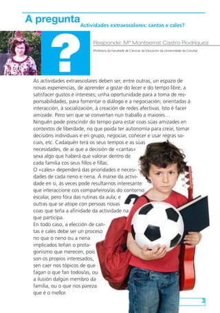 As actividades extraescolares deben ser, entre outras, un espazo de
novas experiencias, de aprender a gozar do lecer e do tempo libre, a
satisfacer gustos e intereses; unha oportunidade para a toma de res-
ponsabilidades, para fomentar o diálogo e a negociación; orientadas á
interacción, á socialización, á creación de redes afectivas. Isto é facer
amizade. Pero sen que se convertan nun traballo a maiores…
Ninguén pode prescindir do tempo para estar coas súas amizades en
contextos de liberdade, no que poida ter autonomía para crear, tomar
decisións individuais e en grupo, negociar, coñecer e usar regras so-
ciais, etc. Cadaquén terá os seus tempos e as súas
necesidades, de aí que a decisión de «cantas»
sexa algo que haberá que valorar dentro de
cada familia cos seus fillos e fillas.
O «cales» dependerá das prioridades e necesi-
dades de cada neno e nena. Á marxe da activi-
dade en si, ás veces pode resultarnos interesante
que interaccione cos compañeiros/as do contorno
escolar, pero fóra das rutinas da aula; e
outras que se atope con persoas novas
coas que teña a afinidade da actividade na
que participa.
En todo caso, a elección de can-
tas e cales debe ser un proceso
no que o neno ou a nena
implicados teñan o prota-
gonismo que merecen, pois
son os propios interesados,
sen caer nos tópicos de que
fagan o que fan todos/as, ou
a ilusión dalgún membro da
familia, ou o que nos pareza
que é o mellor.
3
A pregunta
?
Responde: Mª Montserrat Castro Rodríguez
[Profesora da Facultade de Ciencias da Educación da Universidade da Coruña]
Actividades extraescolares: cantas e cales?
 