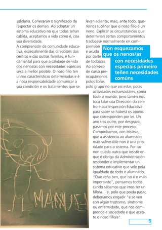 levan adiante, mais, ante todo, que-
remos subliñar que o noso fillo é un
neno. Explicar as circunstancias que
determinan certos comportamentos
tradúcese normalmente en com-
prensión
e axuda
por parte
de todos/as.
Ao comezo
de curso pre-
ocupámonos
polos libros,
polo grupo no que vai estar, polas
actividades extraescolares, coma
todo o mundo, pero tamén nos
toca falar coa Dirección do cen-
tro e coa Inspección Educativa
para saber se haberá os apoios
que corresponden por lei. Un
ano tras outro, por desgraza,
pasamos por este proceso.
Comprobamos, con tristeza,
que a asistencia ao alumnado
máis vulnerable non é una prio-
ridade para o sistema. Por iso
non queda outra que insistir en
que é obriga da Administración
responder e implementar un
sistema educativo que vele pola
igualdade de todo o alumnado.
“Que veña ben, que iso é o máis
importante”, pensamos todos
cando sabemos que imos ter un
fillo/a… e, polo que poida pasar,
deberiamos engadir “e se vén
con algún trastorno, síndrome
ou enfermidade, que nos com-
prenda a sociedade e que acep-
te o noso fillo/a”.
5
solidaria. Coñecerán o significado de
respectar os demais. Ao adoptar un
sistema educativo no que todos teñan
cabida, aceptamos a vida como é, coa
súa diversidade.
A comprensión da comunidade educa-
tiva, especialmente das direccións dos
centros e das outras familias, é fun-
damental para que a calidade de vida
dos nenos/as con necesidades especiais
sexa a mellor posible. O noso fillo ten
unhas características determinadas e é
a nosa responsabilidade comunicar a
súa condición e os tratamentos que se
Non esquezamos
que os nenos/as
con necesidades
especiais primeiro
teñen necesidades
comúns
 