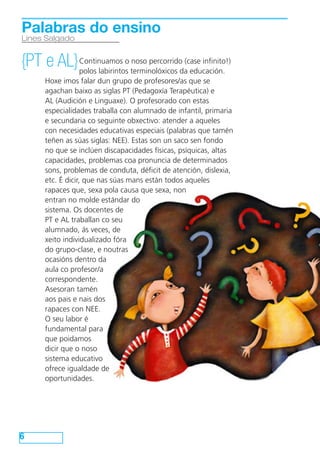 Continuamos o noso percorrido (case infinito!)
polos labirintos terminolóxicos da educación.
Hoxe imos falar dun grupo de profesores/as que se
agachan baixo as siglas PT (Pedagoxía Terapéutica) e
AL (Audición e Linguaxe). O profesorado con estas
especialidades traballa con alumnado de infantil, primaria
e secundaria co seguinte obxectivo: atender a aqueles
con necesidades educativas especiais (palabras que tamén
teñen as súas siglas: NEE). Estas son un saco sen fondo
no que se inclúen discapacidades físicas, psíquicas, altas
capacidades, problemas coa pronuncia de determinados
sons, problemas de conduta, déficit de atención, dislexia,
etc. É dicir, que nas súas mans están todos aqueles
rapaces que, sexa pola causa que sexa, non
entran no molde estándar do
sistema. Os docentes de
PT e AL traballan co seu
alumnado, ás veces, de
xeito individualizado fóra
do grupo-clase, e noutras
ocasións dentro da
aula co profesor/a
correspondente.
Asesoran tamén
aos pais e nais dos
rapaces con NEE.
O seu labor é
fundamental para
que poidamos
dicir que o noso
sistema educativo
ofrece igualdade de
oportunidades.
6
Lines Salgado
Palabras do ensino
{PT e AL}
 