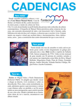 Tonino de Miguel Salas e Paolo Domeniconi
[Editorial OQO]. Un pingüín que decide viaxar
e chegar ao deserto, vivir aventuras e soñar co
descoñecido. Pero, claro, como normalmente su-
cede, adoitamos querer o que non temos e valorar
o que tiñamos unha vez perdido; e así lle ocorre
tamén ao noso protagonista, quen sentirá morriña
do seu e dos seus. Dende a portada ata as ilustra-
cións cheas de cor e enerxía, encantaravos este
álbum rimado.
7
Dende setembro podemos coñecer e visi-
tar a Casa Museo Manuel María –Casa de
Hortas- en Outeiro de Rei, centro da memo-
ria deste poeta e tamén da cultura da Terra
Chá. Un xeito de profundar no perfil dunha das persoas máis coñecidas da cultura
contemporánea. A biografía de Manuel María percórrese polas estancias da súa
casa, cun conxunto documental de toda a súa traxectoria vital e literaria, unha
biblioteca de máis de doce mil volumes, e obxectos que o escritor viviu. Contará
tamén cun arquivo virtual que acollerá datos e documentacións, fotos, dedica-
torias, actos... para a construción dun centro documental do que a casa será sé.
CADENCIASGracia Santorum
Para gozar
Para visitar
Para ler...
Tamén dende este mes de setembro os máis cativos po-
derán gozar cunha revista integramente en galego pen-
sada para eles e elas: Oink recolle o espírito do Xabarín
Club, famoso programa da TVG. Unha revista mensual
de gran tamaño con 56 páxinas de contidos variados e
con autores tan importantes como Kiko da Silva, Miguel
Robledo, Miguelanxo Prado, Pinto & Chinto, Fernando
Iglesias, Andrés Meixide, Yolanda Sánchez Fidalgo, Mi-
guel Porto e Jacobo Fernández .
 