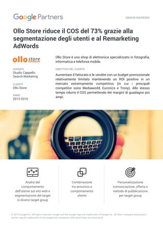 CASO DI SUCCESSO
OBIETTIVO DEL CLIENTE
Combinazione
tra annuncio e
comportamento
utente
Analisi del
comportamento
dell’utente sul sito web e
segmentazione del target
in diversi target group
Personalizzazione
comunicazione, offerta e
metodo di pubblicazione
per target group
© 2016 Google Inc. All rights reserved. Google and the Google logo are trademarks of Google Inc. All other company and product
names may be trademarks of the respective companies with which they are associated.
AGENZIA
Studio Cappello
Search Marketing
CLIENTE
Ollo Store
ANNO
2013-2016
Ollo Store riduce il COS del 73% grazie alla
segmentazione degli utenti e al Remarketing
AdWords
Aumentare il fatturato e le vendite con un budget promozionale
relativamente limitato mantenendo un ROI positivo in un
mercato estremamente competitivo (in cui i principali
competitor sono Mediaworld, Euronics e Trony). Allo stesso
tempo ridurre il COS permettendo dei margini di guadagno più
ampi.
Ollo Store è uno shop di elettronica specializzato in fotografia,
informatica e telefonia mobile.
 