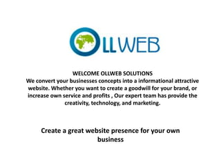 WELCOME OLLWEB SOLUTIONS
We convert your businesses concepts into a informational attractive
website. Whether you want to create a goodwill for your brand, or
increase own service and profits , Our expert team has provide the
creativity, technology, and marketing.
Create a great website presence for your own
business
 