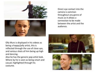 Olly Murs is displayed in his videos as 
being a happy/jolly artist, this is 
reflected through the use of close ups, 
and...
